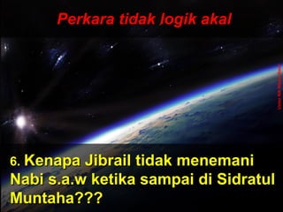 ‫َو‬‫ن‬َّ  ‫ج‬ِ‫ّن‬ ‫ل‬ْ‫ج‬‫َو ا‬‫ت‬ُ ‫ا‬ ‫ق‬ْ‫ج‬‫ل‬َ‫ْق‬‫خ‬َ‫ْق‬  ‫َو‬‫ ا‬‫م‬َ‫ْق‬ ‫و‬َ‫ْق‬ ‫َو‬‫ن‬َّ  ‫ج‬ِ‫ّن‬ ‫ل‬ْ‫ج‬‫َو ا‬‫ت‬ُ ‫ا‬ ‫ق‬ْ‫ج‬‫ل‬َ‫ْق‬‫خ‬َ‫ْق‬  ‫َو‬‫ ا‬‫م‬َ‫ْق‬ ‫و‬َ‫ْق‬
 ‫َو‬‫ن‬ِ‫ّن‬ ‫دو‬ُ ‫ا‬‫ب‬ُ ‫ا‬‫ع‬ْ‫ج‬ ‫ي‬َ‫ْق‬‫ل‬ِ‫ّن‬ ‫َو‬‫ل‬َّ  ‫إ‬ِ‫ّن‬ ‫َو‬‫س‬َ‫ْق‬ ‫ن‬ْ‫ج‬‫ل‬ْ‫ج‬ِ‫ّن‬ ‫وا‬َ‫ْق‬ ‫َو‬‫ن‬ِ‫ّن‬ ‫دو‬ُ ‫ا‬‫ب‬ُ ‫ا‬‫ع‬ْ‫ج‬ ‫ي‬َ‫ْق‬‫ل‬ِ‫ّن‬ ‫َو‬‫ل‬َّ  ‫إ‬ِ‫ّن‬ ‫َو‬‫س‬َ‫ْق‬ ‫ن‬ْ‫ج‬‫ل‬ْ‫ج‬ِ‫ّن‬ ‫وا‬َ‫ْق‬
ApaApa
tujuantujuan
andaanda
hidup dihidup di
mukamuka
bumibumi
ini?ini???
Dan ‫َو‬(ingatlah) ‫َو‬Aku ‫َو‬tidak ‫َو‬
menciptakan ‫َو‬jin ‫َو‬dan ‫َو‬
manusia ‫َو‬melainkan ‫َو‬untuk ‫َو‬
mereka ‫َو‬menyembah ‫َو‬dan ‫َو‬
beri- ‫َو‬badat ‫َو‬kepadaKu.
( ‫َو‬Surah ‫َو‬Adh-Dhariyat ‫َو‬: ‫َو‬56 ‫َو‬) ‫َو‬
Perkara tidak logik akalPerkara tidak logik akal
6.6. Kenapa Jibrail tidak menemaniKenapa Jibrail tidak menemani
Nabi s.a.w ketika sampai di SidratulNabi s.a.w ketika sampai di Sidratul
Muntaha???Muntaha???
UstazNikNizamNasir
 