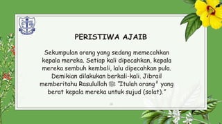 PERISTIWA AJAIB
Sekumpulan orang yang sedang memecahkan
kepala mereka. Setiap kali dipecahkan, kepala
mereka sembuh kembali, lalu dipecahkan pula.
Demikian dilakukan berkali-kali. Jibrail
memberitahu Rasulullah ‫ﷺ‬: “Itulah orang² yang
berat kepala mereka untuk sujud (solat).”
10
 