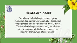 PERISTIWA AJAIB
Satu kaum, lelaki dan perempuan, yang
memakan daging mentah yang busuk sedangkan
daging masak ada di sisi mereka. Kata Jibrail:
“Itulah lelaki dan perempuan yang melakukan
zina sedangkan lelaki dan perempuan itu
masing² mempunyai isteri / suami.”
12
 