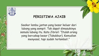 PERISTIWA AJAIB
Seekor lembu jantan yang besar keluar dari
lubang yang sempit. Tak dapat dimasukinya
semula lubang itu. Kata Jibrail: “Itulah orang
yang bercakap besar (Takabbur). Kemudian
menyesal, tapi sudah terlambat.”
17
 