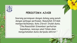PERISTIWA AJAIB
Seorang perempuan dengan dulang yang penuh
dengan pelbagai perhiasan. Rasulullah ‫ﷺ‬tidak
memperdulikannya. Kata Jibrail: Itulah dunia.
“Jika Rasulullah ‫ﷺ‬memberi perhatian
kepadanya, nescaya umat Islam akan
mengutamakan dunia daripada akhirat.”
18
 