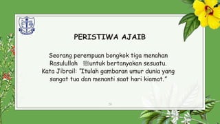 PERISTIWA AJAIB
Seorang perempuan bongkok tiga menahan
Rasulullah ‫ﷺ‬untuk bertanyakan sesuatu.
Kata Jibrail: “Itulah gambaran umur dunia yang
sangat tua dan menanti saat hari kiamat.”
20
 
