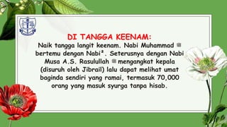 DI TANGGA KEENAM:
Naik tangga langit keenam. Nabi Muhammad ‫ﷺ‬
bertemu dengan Nabi². Seterusnya dengan Nabi
Musa A.S. Rasulullah ‫ﷺ‬ mengangkat kepala
(disuruh oleh Jibrail) lalu dapat melihat umat
baginda sendiri yang ramai, termasuk 70,000
orang yang masuk syurga tanpa hisab.
27
 