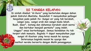 DI TANGGA KELAPAN:
Di sinilah disebut “al-Kursi” yang berbetulan dengan dahan
pokok Sidratul-Muntaha. Rasulullah ‫ﷺ‬ menyaksikan pelbagai
keajaiban pada pokok itu: Sungai air yang tak berubah,
sungai susu, sungai arak dan sungai madu lebah.
Buah, daun², batang dan dahannya berubah-ubah warna
dan bertukar menjadi permata² yang indah.
Unggas² emas berterbangan. Semua keindahan itu tak
terperi oleh manusia. Baginda ‫ﷺ‬ dapat menyaksikan juga
sungai Al-Kautsar yang terus masuk ke syurga.
Seterusnya baginda masuk ke syurga dan
melihat neraka berserta dengan Malik penunggunya. 29
 