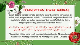 PENGERTIAN ISRAK MIKRAJ
3
Israk secara bahasa berasal dari kata ‘saro’ bermakna perjalanan di
malam hari. Adapun secara istilah, Israk adalah perjalanan Rasulullah
shallallahu ‘alaihi wa sallam bersama Jibril dari Mekkah ke Baitul
Maqdis (Palestina), berdasarkan firman Allah :
yَ َ َ
َ
َ
‫ا‬‫أ‬
‫د‬
َ
‫ج‬
َ
‫س‬
َ
‫م‬
َ
‫ل‬
َ
‫ا‬ yَ ‫إل‬
َ
‫م‬
َ
‫ار‬
َ
‫ح‬
َ
‫ل‬
َ
‫ا‬
‫د‬
َ
‫ج‬
َ
‫س‬
َ
‫م‬
َ
‫ل‬
َ
‫ا‬
‫ن‬
َ
‫م‬
َ
َ
َ
‫الي‬
َ
‫ل‬
َ
‫ه‬
َ
‫د‬
َ
‫ب‬
َ
‫ع‬
َ
َ
‫ب‬
‫ىر‬
َ
‫س‬
َ
َ
‫أ‬
‫يذ‬
َ
َ
‫ال‬
‫ن‬
َ
‫اح‬
َ
‫ب‬
َ
‫س‬
“Maha Suci Allah, yang telah memperjalankan hamba-Nya pada suatu
malam dari Al Masjidil Haram ke Al Masjidil Aqsha “ (Al Isra’:1)
 