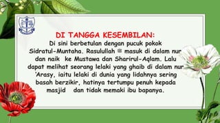 DI TANGGA KESEMBILAN:
Di sini berbetulan dengan pucuk pokok
Sidratul-Muntaha. Rasulullah ‫ﷺ‬ masuk di dalam nur
dan naik ke Mustawa dan Sharirul-Aqlam. Lalu
dapat melihat seorang lelaki yang ghaib di dalam nur
‘Arasy, iaitu lelaki di dunia yang lidahnya sering
basah berzikir, hatinya tertumpu penuh kepada
masjid dan tidak memaki ibu bapanya.
30
 