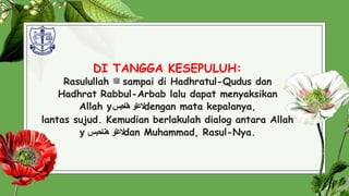 DI TANGGA KESEPULUH:
Rasulullah ‫ﷺ‬ sampai di Hadhratul-Qudus dan
Hadhrat Rabbul-Arbab lalu dapat menyaksikan
Allah y ‫العتو‬
‫احبس‬‫ن‬‫ه‬ dengan mata kepalanya,
lantas sujud. Kemudian berlakulah dialog antara Allah
y ‫العت‬
‫و‬
‫ه‬
‫ن‬
‫اح‬
‫ب‬
‫س‬ dan Muhammad, Rasul-Nya.
31
 