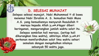 D. SELESAI MUNAJAT
Selepas selesai munajat, Nabi Muhammad ‫ﷺ‬ di bawa
menemui Nabi Ibrahim A. S. kemudian Nabi Musa
A.S. yang kemudiannya menyuruh Rasulullah ‫ﷺ‬
merayu kepada Allah y ‫العتو‬
‫احبس‬‫ن‬‫ه‬ agar diberi
keringanan, mengurangkan jumlah waktu solat itu.
Selepas sembilan kali merayu, (setiap kali
dikurangkan lima waktu), akhirnya Allah y ‫العتو‬
‫احبس‬‫ن‬‫ه‬
perkenan memfardhukan solat lima waktu sehari
semalam dengan mengekalkan nilainya
sebanyak 50 waktu juga. 32
 