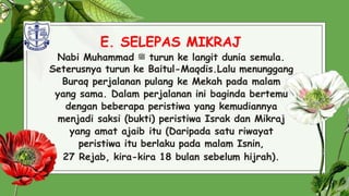 E. SELEPAS MIKRAJ
Nabi Muhammad ‫ﷺ‬ turun ke langit dunia semula.
Seterusnya turun ke Baitul-Maqdis.Lalu menunggang
Buraq perjalanan pulang ke Mekah pada malam
yang sama. Dalam perjalanan ini baginda bertemu
dengan beberapa peristiwa yang kemudiannya
menjadi saksi (bukti) peristiwa Israk dan Mikraj
yang amat ajaib itu (Daripada satu riwayat
peristiwa itu berlaku pada malam Isnin,
27 Rejab, kira-kira 18 bulan sebelum hijrah). 33
 