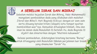 A SEBELUM ISRAK DAN MIKRAJ
Sebelum melalui kejadian Israk dan Mikraj, Nabi Muhammad‫ﷺ‬
mengalami pembedahan dada yang dilakukan oleh malaikat
Jibrail dan Mika’il. Hati Baginda ‫ﷺ‬dicuci dengan air zam-zam
serta dibuang ketulan hitam (‘alaqah) iaitu tempat syaitan
membisikkan was²nya. Kemudian dituangkan hikmah, ilmu dan
iman ke dalam dada Rasulullah ‫ﷺ‬.Setelah itu, dada Baginda ‫ﷺ‬
dijahit dan dimeterikan dengan “khatimin nubuwwah”.
Selesai pembedahan, didatangkan binatang bernama “Buraq”
untuk ditunggangi oleh Rasulullah ‫ﷺ‬
dalam perjalanan luar biasa
yang dinama5kan “Israk” itu.
 