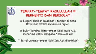 TEMPAT-TEMPAT RASULULLAH ‫ﷺ‬
BERHENTI DAN BERSOLAT
# Negeri Thaibah (Madinah), tempat di mana
Rasulullah ‫ﷺ‬akan melakukan hijrah.
# Bukit Tursina, iaitu tempat Nabi Musa A.S.
menerima wahyu daripada Allah ‫ت‬‫ع‬‫ىال‬
‫و‬
‫ه‬
‫ن‬
‫ا‬
‫ح‬
‫ب‬
‫س‬ ;
# Baitul-Laham (tempat Nabi Isa A.S. dilahirkan)
7
.
 