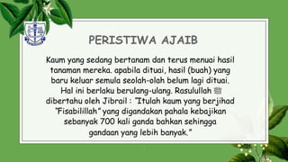 PERISTIWA AJAIB
Kaum yang sedang bertanam dan terus menuai hasil
tanaman mereka. apabila dituai, hasil (buah) yang
baru keluar semula seolah-olah belum lagi dituai.
Hal ini berlaku berulang-ulang. Rasulullah ‫ﷺ‬
dibertahu oleh Jibrail : “Itulah kaum yang berjihad
“Fisabilillah” yang digandakan pahala kebajikan
sebanyak 700 kali ganda bahkan sehingga
gandaan yang lebih banyak.”
8
 