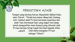 PERISTIWA AJAIB
Tempat yang berbau harum. Rasulullah ‫ﷺ‬
diberitahu
oleh Jibrail : “Itulah bau kubur Masyitah (tukang
sisir rambut anak Fir’aun) bersama suaminya dan
anak²nya (termasuk bayi yang dapat bercakap
untuk menguatkan iman ibunya) yang dibunuh oleh
Fir’aun kerana tetap teguh beriman kepada Allah
‫تو‬‫ع‬‫ىال‬
‫بس‬‫ح‬‫ا‬‫ن‬‫ه‬ (tak mahu mengakui Fir’aun
sebagai Tuhan).”
9
 