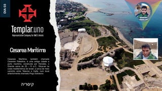 Cesarea Marítima
Cesareia Marítima, também chamada
Cesareia Palestina, é uma antiga cidade e
porto marítimo, construída por Herodes, o
Grande cerca de 25 - 13 a.C.. Situa-se na
costa mediterrânica de Israel, a cerca de meio
caminho entre Telavive e Haifa, num local
anteriormente chamado Pirgo Estratono
‫קיסריה‬
DIA
03
 