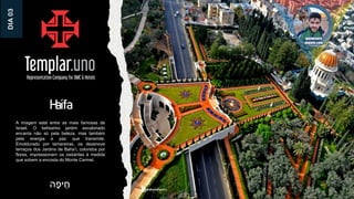 Haifa
A imagem está entre as mais famosas de
Israel. O belíssimo jardim escalonado
encanta não só pela beleza, mas também
pela energia e paz que transmite.
Emoldurado por tamareiras, os dezenove
terraços dos Jardins de Baha’i, coloridos por
flores, impressionam os visitantes à medida
que sobem a encosta do Monte Carmel.
‫ה‬ָ‫יפ‬ ֵּ‫ח‬
DIA
03
 