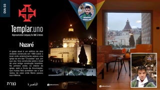 Nazaré
‫ת‬ ַ
‫ר‬ ְ‫ָצ‬‫נ‬ ‫الناصرة‬
A igreja atual é um edifício de dois
andares construído em 1969 sobre o
local onde anteriormente estava uma
igreja da era das ”Cruzadas” que, por
sua vez, fora construída sobre o local
de uma antiga construção bizantina.
No primeiro andar, no interior da
igreja, está a Gruta da Anunciação,
que muitos fiéis acreditam ser o que
restou da casa onde Maria passou
sua infância.
DIA
03
 