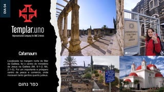 Cafarnaum
‫נחום‬ ‫כפר‬
Localizada na margem norte do Mar
da Galileia, foi o centro do ministério
de Jesus na Galileia (Mt. 9:1–2; Mc.
2:1–5). Foi um importante e próspero
centro de pesca e comércio, onde
moravam tanto gentios quanto judeus.
DIA
04
 