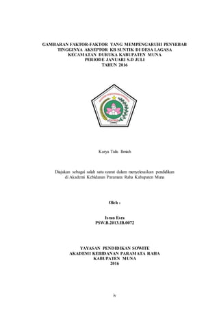 iv
GAMBARAN FAKTOR-FAKTOR YANG MEMPENGARUHI PENYEBAB
TINGGINYA AKSEPTOR KB SUNTIK DI DESA LAGASA
KECAMATAN DURUKA KABUPATEN MUNA
PERIODE JANUARI S.D JULI
TAHUN 2016
Karya Tulis Ilmiah
Diajukan sebagai salah satu syarat dalam menyelesaikan pendidikan
di Akademi Kebidanan Paramata Raha Kabupaten Muna
Oleh :
Isran Esra
PSW.B.2013.IB.0072
YAYASAN PENDIDIKAN SOWITE
AKADEMI KEBIDANAN PARAMATA RAHA
KABUPATEN MUNA
2016
 