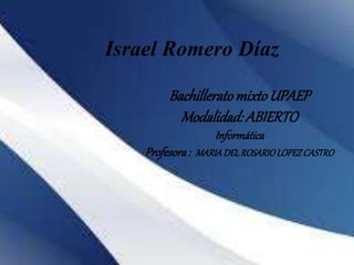 Israel Romero Díaz 
Bachillerato mixto UPAEP 
Modalidad: ABIERTO 
Informática 
Profesora : MARIA DEL ROSARIO LOPEZ CASTRO 
 