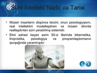 Süni İntellekt Nədir və Tarixi
• Müasir insanların düşüncə tərzini, onun psixologiyasını,
real intellektini modelləşdirən və müasir dövrdə
reallaşdırılan süni yaradılmış sistemdir.
• Elmi sahəsi keçən əsrin 50-ci illərində kibernetika,
linqivistika, psixologiya və proqramlaşdırmanın
qovşağında yaranmışdır.
 
