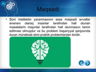 Məqsədi
• Süni intellektin yaranmasının əsas məqsədi əvvəllər
ənənəvi olaraq insanlar tərəfindən həll olunan
məsələlərin maşınlar tərəfindən həll olunmasını təmin
edilməsi olmuşdur və bu problem bəşəriyyət qarşısında
duran mürəkkəb elmi-praktik problemlərdən biridir.
 
