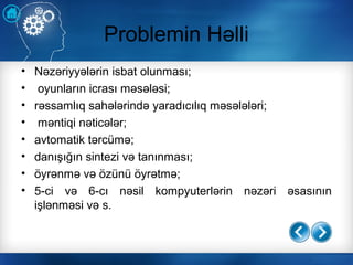Problemin Həlli
• Nəzəriyyələrin isbat olunması;
• oyunların icrası məsələsi;
• rəssamlıq sahələrində yaradıcılıq məsələləri;
• məntiqi nəticələr;
• avtomatik tərcümə;
• danışığın sintezi və tanınması;
• öyrənmə və özünü öyrətmə;
• 5-ci və 6-cı nəsil kompyuterlərin nəzəri əsasının
işlənməsi və s.
 