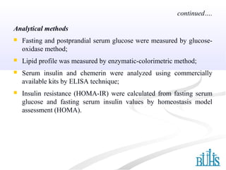 Analytical methods
 Fasting and postprandial serum glucose were measured by glucose-
oxidase method;
 Lipid profile was measured by enzymatic-colorimetric method;
 Serum insulin and chemerin were analyzed using commercially
available kits by ELISA technique;
 Insulin resistance (HOMA-IR) were calculated from fasting serum
glucose and fasting serum insulin values by homeostasis model
assessment (HOMA).
continued….
 