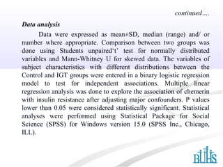 Data analysis
Data were expressed as mean±SD, median (range) and/ or
number where appropriate. Comparison between two groups was
done using Students unpaired‘t’ test for normally distributed
variables and Mann-Whitney U for skewed data. The variables of
subject characteristics with different distributions between the
Control and IGT groups were entered in a binary logistic regression
model to test for independent associations. Multiple linear
regression analysis was done to explore the association of chemerin
with insulin resistance after adjusting major confounders. P values
lower than 0.05 were considered statistically significant. Statistical
analyses were performed using Statistical Package for Social
Science (SPSS) for Windows version 15.0 (SPSS Inc., Chicago,
ILL).
continued….
 