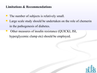 Limitations & Recommendations
 The number of subjects is relatively small.
 Large scale study should be undertaken on the role of chemerin
in the pathogenesis of diabetes.
 Other measures of insulin resistance (QUICKI, ISI,
hyperglycemic clamp etc) should be employed.
 