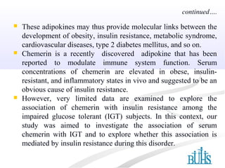  These adipokines may thus provide molecular links between the
development of obesity, insulin resistance, metabolic syndrome,
cardiovascular diseases, type 2 diabetes mellitus, and so on.
 Chemerin is a recently discovered adipokine that has been
reported to modulate immune system function. Serum
concentrations of chemerin are elevated in obese, insulin-
resistant, and inflammatory states in vivo and suggested to be an
obvious cause of insulin resistance.
 However, very limited data are examined to explore the
association of chemerin with insulin resistance among the
impaired glucose tolerant (IGT) subjects. In this context, our
study was aimed to investigate the association of serum
chemerin with IGT and to explore whether this association is
mediated by insulin resistance during this disorder.
continued….
 