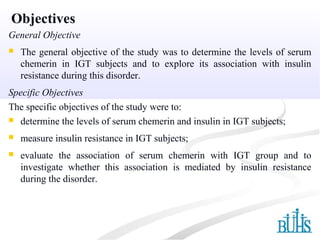 Objectives
General Objective
 The general objective of the study was to determine the levels of serum
chemerin in IGT subjects and to explore its association with insulin
resistance during this disorder.
Specific Objectives
The specific objectives of the study were to:
 determine the levels of serum chemerin and insulin in IGT subjects;
 measure insulin resistance in IGT subjects;
 evaluate the association of serum chemerin with IGT group and to
investigate whether this association is mediated by insulin resistance
during the disorder.
 