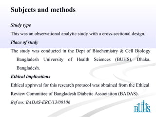 Subjects and methods
Study type
This was an observational analytic study with a cross-sectional design.
Place of study
The study was conducted in the Dept of Biochemistry & Cell Biology
Bangladesh University of Health Sciences (BUHS), Dhaka,
Bangladesh.
Ethical implications
Ethical approval for this research protocol was obtained from the Ethical
Review Committee of Bangladesh Diabetic Association (BADAS).
Ref no: BADAS-ERC/13/00106
 
