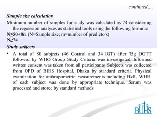 Sample size calculation
Minimum number of samples for study was calculated as 74 considering
the regression analyses as statistical tools using the following formula:
N≥50+8m (N=Sample size; m=number of predictors)
N≥74
Study subjects
 A total of 80 subjects (46 Control and 34 IGT) after 75g OGTT
followed by WHO Group Study Criteria was investigated. Informed
written consent was taken from all participants. Subjects was collected
from OPD of BIHS Hospital, Dhaka by standard criteria. Physical
examination for anthropometric measurements including BMI, WHR,
of each subject was done by appropriate technique. Serum was
processed and stored by standard methods
continued….
 