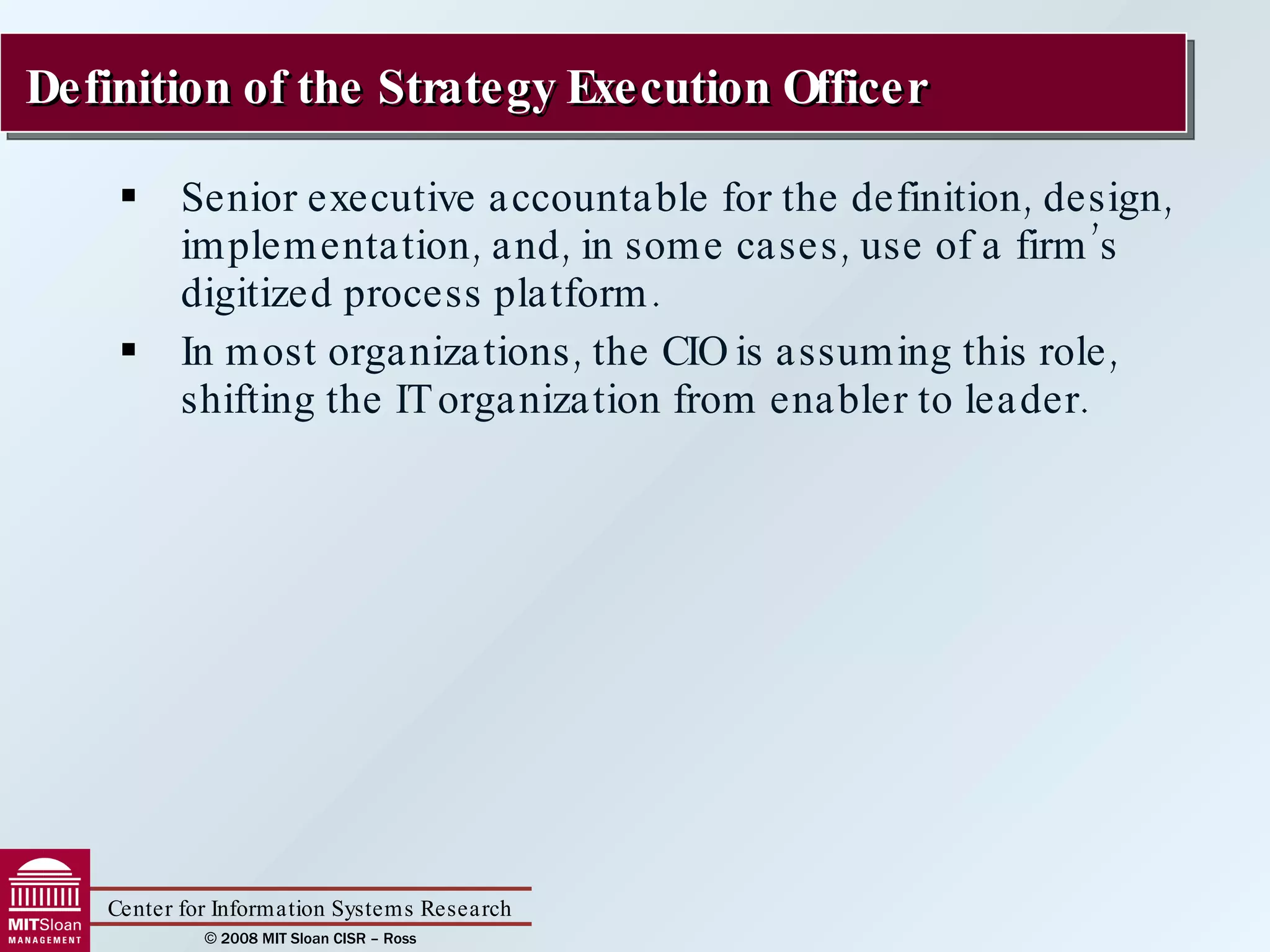 Senior executive accountable for the definition, design, implementation, and, in some cases, use of a firm’s digitized process platform. In most organizations, the CIO is assuming this role, shifting the IT organization from enabler to leader. Definition of the Strategy Execution Officer 