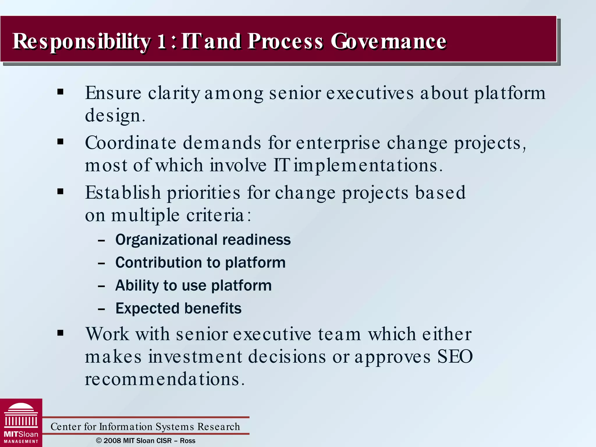 Ensure clarity among senior executives about platform design. Coordinate demands for enterprise change projects, most of which involve IT implementations. Establish priorities for change projects based  on multiple criteria: Organizational readiness Contribution to platform Ability to use platform Expected benefits Work with senior executive team which either  makes investment decisions or approves SEO recommendations. Responsibility 1: IT and Process Governance 