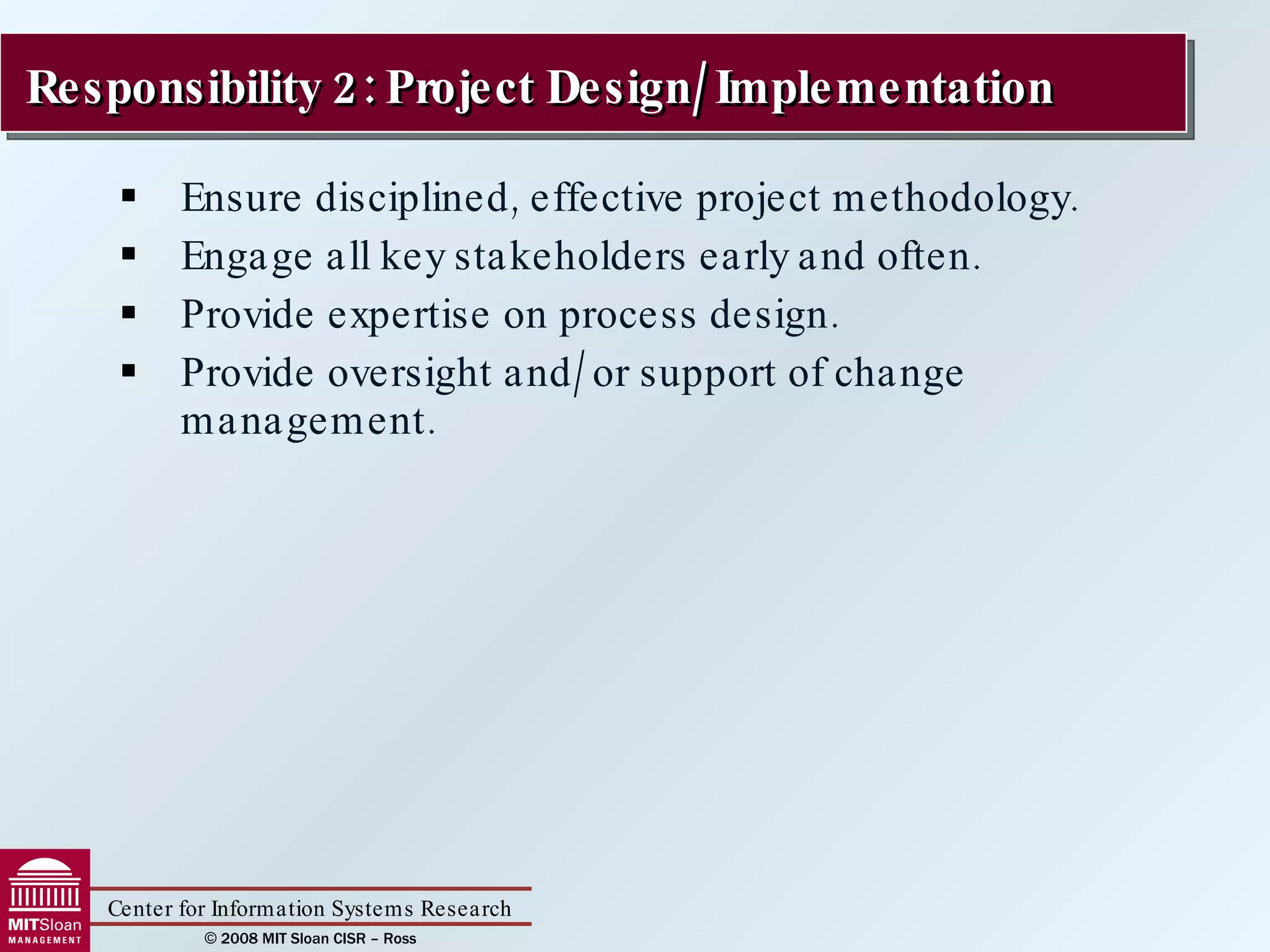 Ensure disciplined, effective project methodology. Engage all key stakeholders early and often. Provide expertise on process design. Provide oversight and/or support of change management. Responsibility 2: Project Design/Implementation  