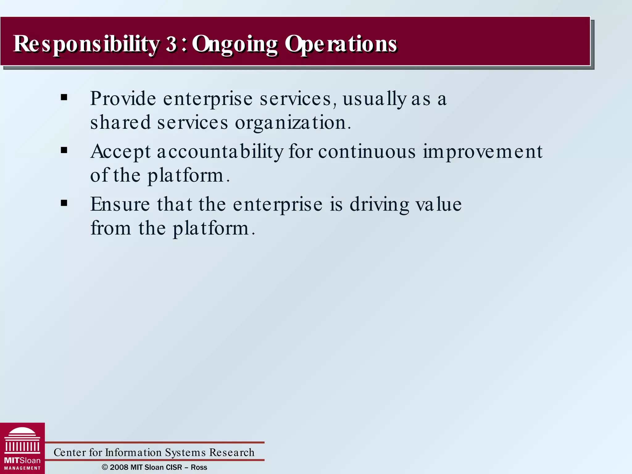 Provide enterprise services, usually as a  shared services organization. Accept accountability for continuous improvement  of the platform.  Ensure that the enterprise is driving value  from the platform. Responsibility 3: Ongoing Operations  