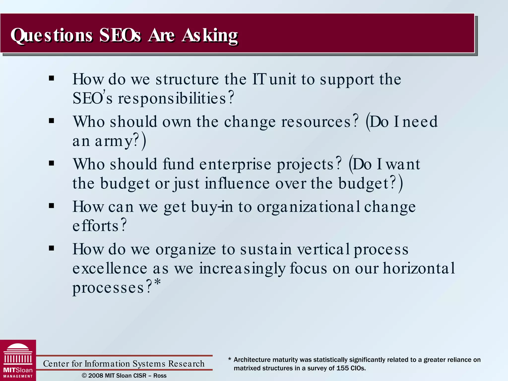 How do we structure the IT unit to support the  SEO’s responsibilities? Who should own the change resources? (Do I need  an army?) Who should fund enterprise projects? (Do I want  the budget or just influence over the budget?) How can we get buy-in to organizational change efforts? How do we organize to sustain vertical process excellence as we increasingly focus on our horizontal processes?* Questions SEOs Are Asking * Architecture maturity was statistically significantly related to a greater reliance on matrixed structures in a survey of 155 CIOs. 