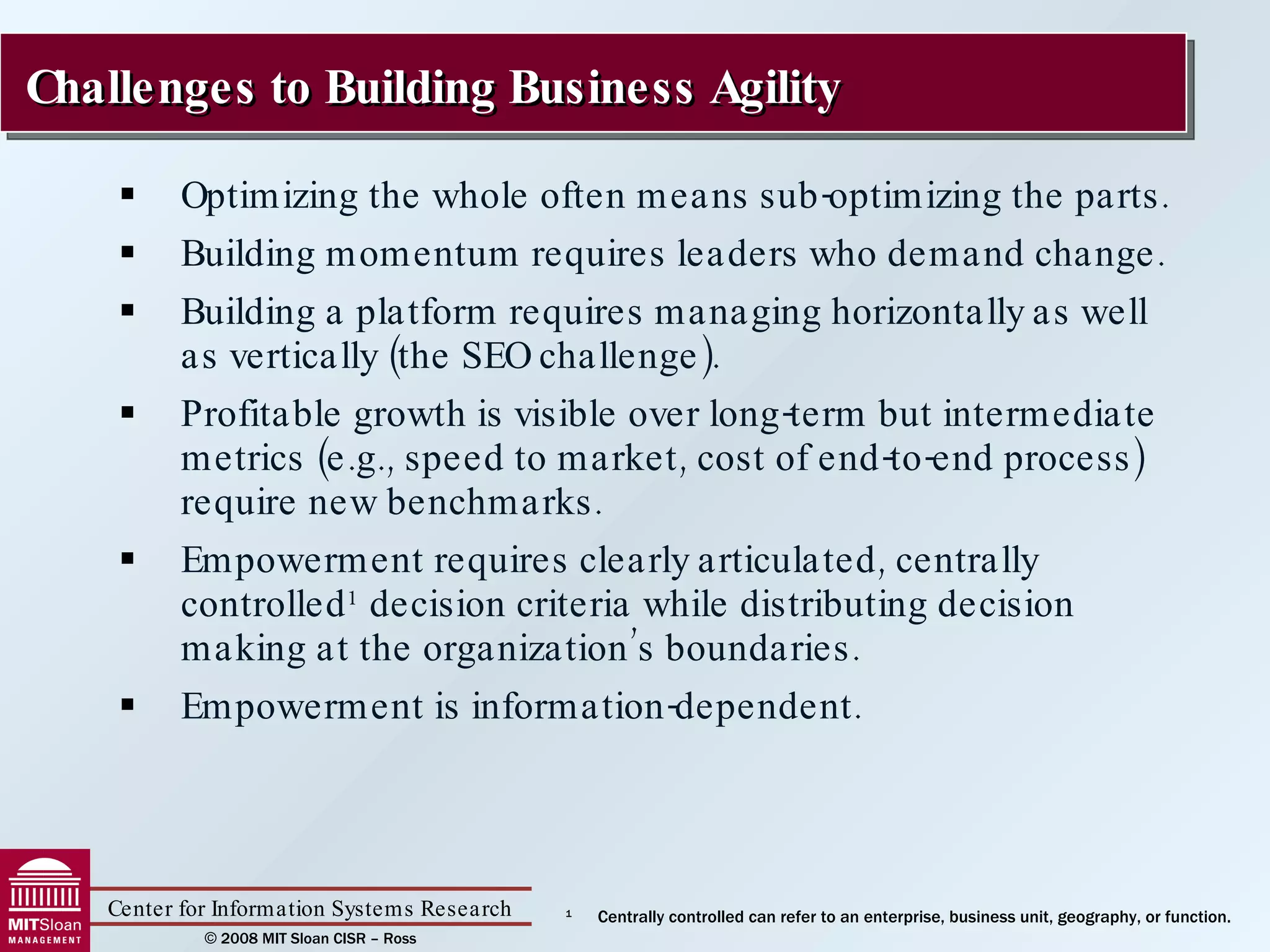 Optimizing the whole often means sub-optimizing the parts. Building momentum requires leaders who demand change. Building a platform requires managing horizontally as well as vertically (the SEO challenge). Profitable growth is visible over long-term but intermediate metrics (e.g., speed to market, cost of end-to-end process) require new benchmarks. Empowerment requires clearly articulated, centrally controlled 1  decision criteria while distributing decision making at the organization’s boundaries. Empowerment is information-dependent. Challenges to Building Business Agility 1 Centrally controlled can refer to an enterprise, business unit, geography, or function. 