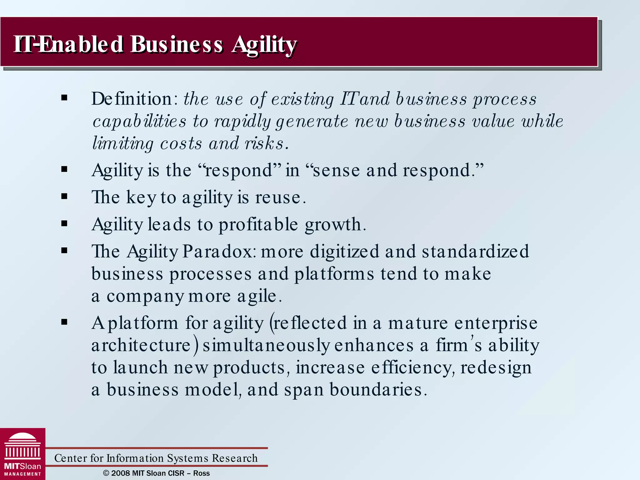 Definition:  the use of existing IT and business process capabilities to rapidly generate new business value while limiting costs and risks. Agility is the “respond” in “sense and respond.”  The key to agility is reuse. Agility leads to profitable growth. The Agility Paradox: more digitized and standardized business processes and platforms tend to make  a company more agile. A platform for agility (reflected in a mature enterprise architecture) simultaneously enhances a firm’s ability  to launch new products, increase efficiency, redesign  a business model, and span boundaries. IT-Enabled Business Agility 
