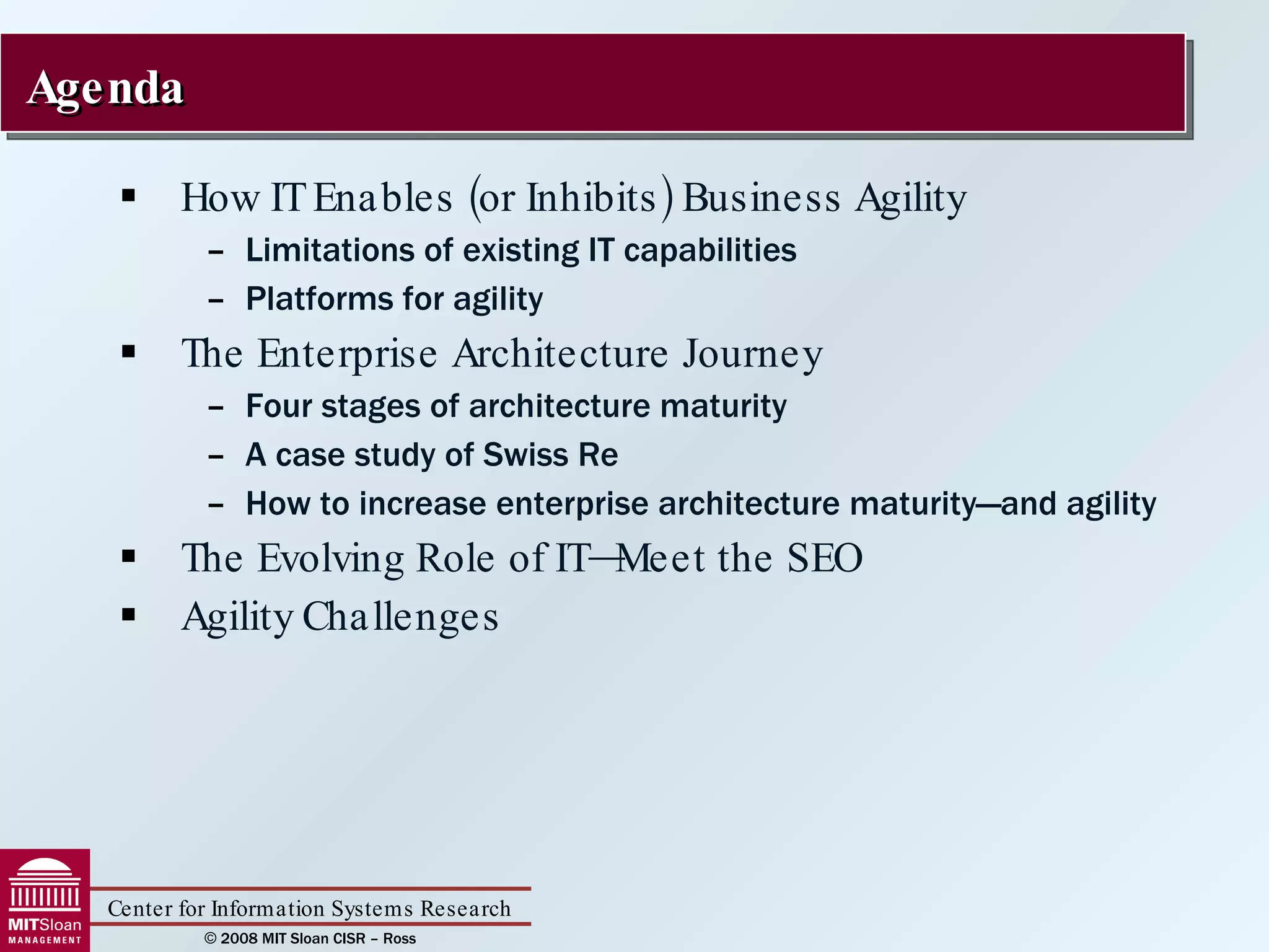 How IT Enables (or Inhibits) Business Agility Limitations of existing IT capabilities Platforms for agility The Enterprise Architecture Journey Four stages of architecture maturity A case study of Swiss Re How to increase enterprise architecture maturity—and agility The Evolving Role of IT—Meet the SEO Agility Challenges Agenda 