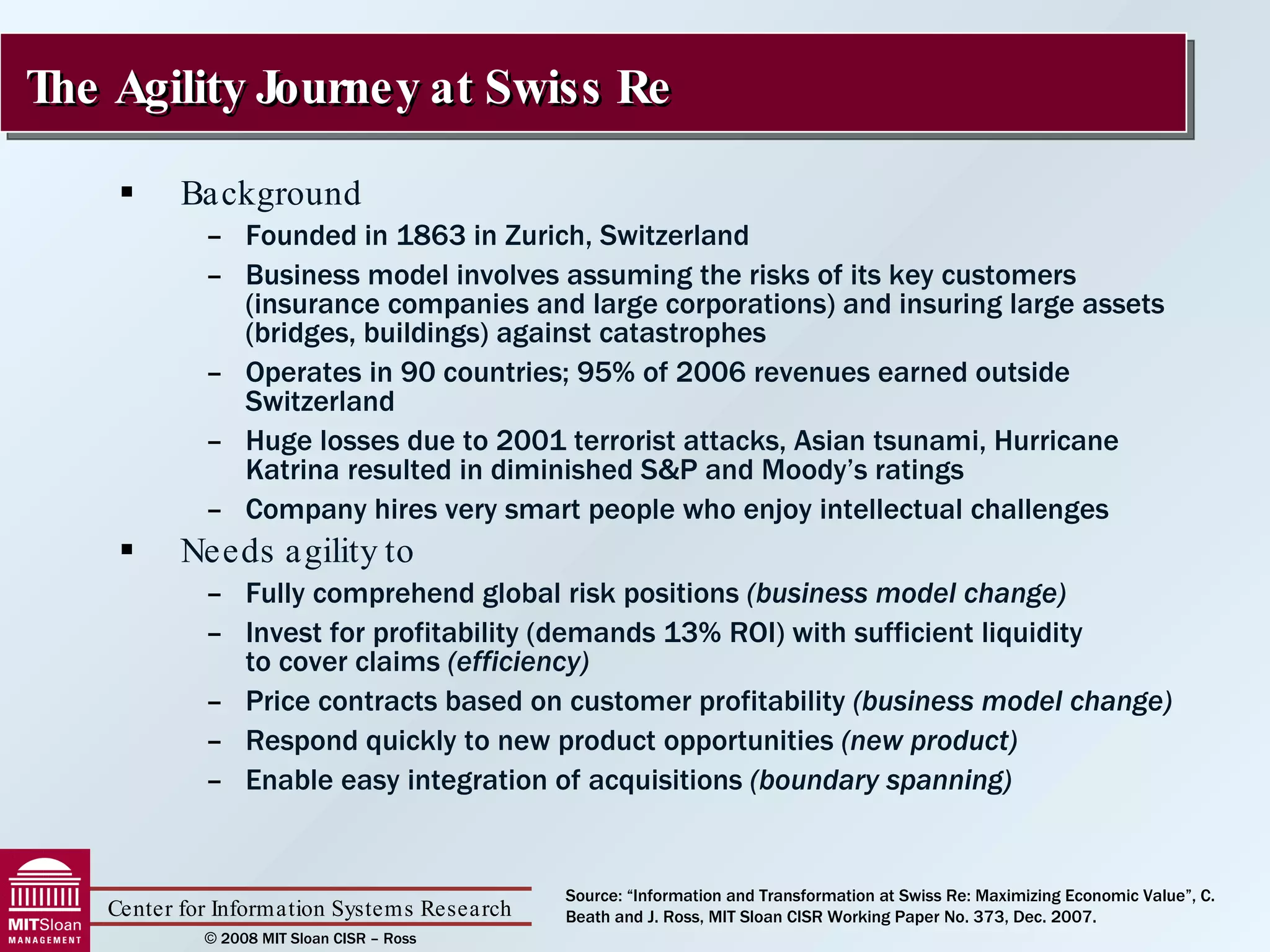 Background Founded in 1863 in Zurich, Switzerland Business model involves assuming the risks of its key customers (insurance companies and large corporations) and insuring large assets (bridges, buildings) against catastrophes Operates in 90 countries; 95% of 2006 revenues earned outside Switzerland Huge losses due to 2001 terrorist attacks, Asian tsunami, Hurricane Katrina resulted in diminished S&P and Moody’s ratings Company hires very smart people who enjoy intellectual challenges Needs agility to Fully comprehend global risk positions  (business model change) Invest for profitability (demands 13% ROI) with sufficient liquidity  to cover claims  (efficiency) Price contracts based on customer profitability  (business model change) Respond quickly to new product opportunities  (new product) Enable easy integration of acquisitions  (boundary spanning) The Agility Journey at Swiss Re Source: “Information and Transformation at Swiss Re: Maximizing Economic Value”, C. Beath and J. Ross, MIT Sloan CISR Working Paper No. 373, Dec. 2007. 