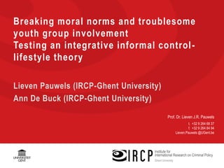 Prof. Dr. Lieven J.R. Pauwels
t. +32 9 264 68 37
f. +32 9 264 84 94
Lieven.Pauwels @UGent.be
Breaking moral norms and troublesome
youth group involvement
Testing an integrative informal control-
lifestyle theory
Lieven Pauwels (IRCP-Ghent University)
Ann De Buck (IRCP-Ghent University)
 