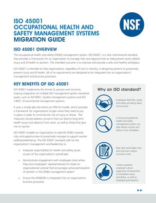 IMAGE
Why an ISO standard?
Employees feel their needs
and safety are being taken
into account.
A strong occupational
health and safety
management system can
help reduce injuries and
illness in the workplace.
Create a positive
corporate culture
supportive of prevention
of workplace injury
and illness, as well as
employee participation.
May help avoid legal costs
and may even reduce
insurance costs.
ISO 45001
OCCUPATIONAL HEALTH AND
SAFETY MANAGEMENT SYSTEMS
MIGRATION GUIDE
ISO 45001 OVERVIEW
The occupational health and safety (OH&S) management system, ISO 45001, is a new international standard
that provides a framework for an organization to manage risks and opportunities to help prevent work-related
injury and ill health to workers. The intended outcome is to improve and provide a safe and healthy workplace.
ISO 45001 is intended to help organizations, regardless of size or industry, in designing systems to proactively
prevent injury and ill health. All of its requirements are designed to be integrated into an organization’s
management and business processes.
KEY BENEFITS OF ISO 45001
ISO 45001 implements the Annex SL process and structure,
making integration of multiple ISO management system standards
easier, such as ISO 9001, Quality management systems and ISO
14001, Environmental management systems.
It uses a simple plan-do-check-act (PDCA) model, which provides
a framework for organizations to plan what they need to put
in place in order to minimize the risk of injury or illness. The
measures should address concerns that can lead to long-term
health issues and absence from work, as well as those that give
rise to injuries.
ISO 45001 enables an organization to identify OH&S hazards,
risks and opportunities to proactively manage to support worker
wellness/well-being. The ISO 45001 standard calls for the
organization’s management and leadership to:
>
> Integrate responsibility for health and safety issues
as part of the organization’s overall plan
>
> Demonstrate engagement with employees (and where
they exist employees’ representatives) to create an
organizational cultural that encourages active participation
of workers in the OH&S management system
>
> Ensure the OH&SMS is integrated into an organizations
business processes
 