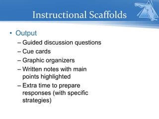 Instructional Scaffolds
• Output
– Guided discussion questions
– Cue cards
– Graphic organizers
– Written notes with main
points highlighted
– Extra time to prepare
responses (with specific
strategies)
 