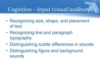 Cognition – Input (visual/auditory)
• Recognizing size, shape, and placement
of text
• Recognizing line and paragraph
typography
• Distinguishing subtle differences in sounds
• Distinguishing figure and background
sounds
 