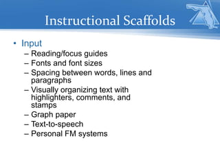 Instructional Scaffolds
• Input
– Reading/focus guides
– Fonts and font sizes
– Spacing between words, lines and
paragraphs
– Visually organizing text with
highlighters, comments, and
stamps
– Graph paper
– Text-to-speech
– Personal FM systems
 