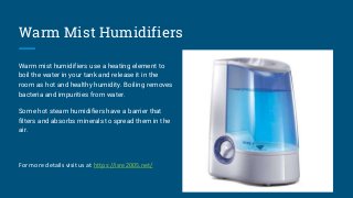 Warm Mist Humidifiers
Warm mist humidifiers use a heating element to
boil the water in your tank and release it in the
roo...