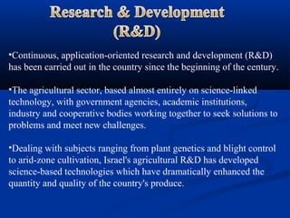 •Continuous, application-oriented research and development (R&D)
has been carried out in the country since the beginning of the century.
•The agricultural sector, based almost entirely on science-linked
technology, with government agencies, academic institutions,
industry and cooperative bodies working together to seek solutions to
problems and meet new challenges.
•Dealing with subjects ranging from plant genetics and blight control
to arid-zone cultivation, Israel's agricultural R&D has developed
science-based technologies which have dramatically enhanced the
quantity and quality of the country's produce.
 