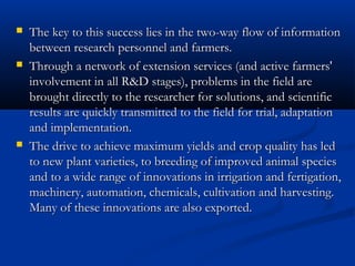  The key to this success lies in the two-way flow of informationThe key to this success lies in the two-way flow of information
between research personnel and farmers.between research personnel and farmers.
 Through a network of extension services (and active farmers'Through a network of extension services (and active farmers'
involvement in all R&D stages), problems in the field areinvolvement in all R&D stages), problems in the field are
brought directly to the researcher for solutions, and scientificbrought directly to the researcher for solutions, and scientific
results are quickly transmitted to the field for trial, adaptationresults are quickly transmitted to the field for trial, adaptation
and implementation.and implementation.
 The drive to achieve maximum yields and crop quality has ledThe drive to achieve maximum yields and crop quality has led
to new plant varieties, to breeding of improved animal speciesto new plant varieties, to breeding of improved animal species
and to a wide range of innovations in irrigation and fertigation,and to a wide range of innovations in irrigation and fertigation,
machinery, automation, chemicals, cultivation and harvesting.machinery, automation, chemicals, cultivation and harvesting.
Many of these innovations are also exported.Many of these innovations are also exported.
 